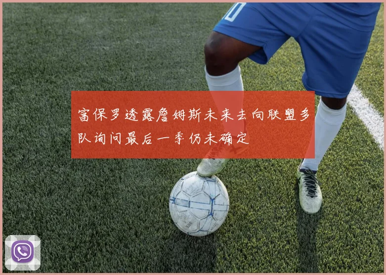 富保罗透露詹姆斯未来去向联盟多队询问最后一季仍未确定