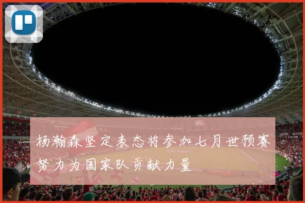 杨瀚森坚定表态将参加七月世预赛努力为国家队贡献力量