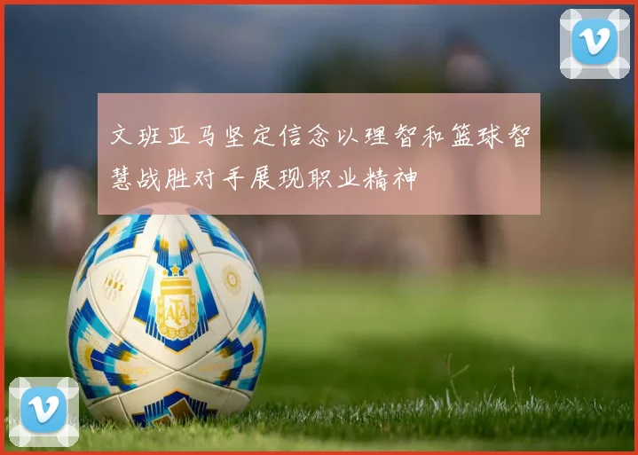 文班亚马坚定信念以理智和篮球智慧战胜对手展现职业精神