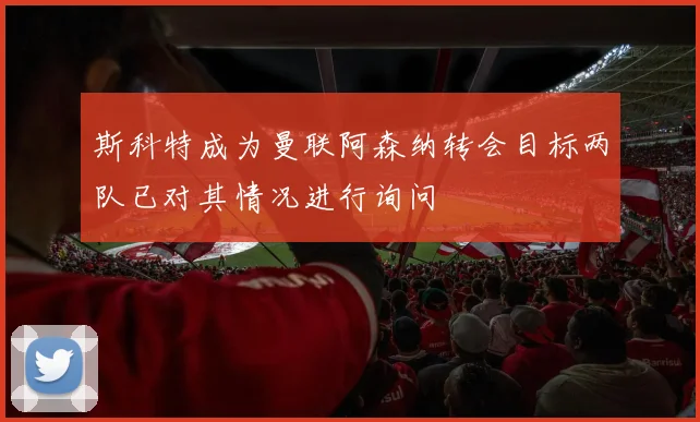 斯科特成为曼联阿森纳转会目标两队已对其情况进行询问