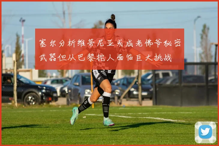 塞尔分析维蒂尼亚或成老佛爷秘密武器但从巴黎挖人面临巨大挑战