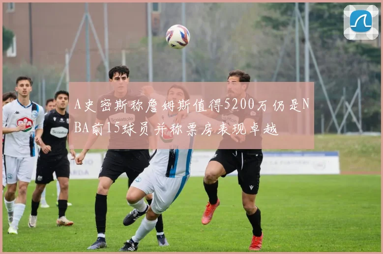 A史密斯称詹姆斯值得5200万仍是NBA前15球员并称票房表现卓越