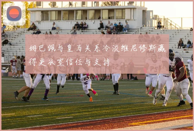 姆巴佩与皇马关系冷淡维尼修斯赢得更衣室信任与支持
