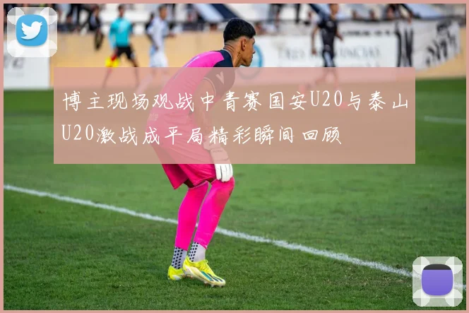 博主现场观战中青赛国安U20与泰山U20激战成平局精彩瞬间回顾