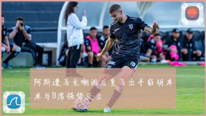 阿斯遭马竞嘲讽后皇马出手截胡库库与B席强势反击