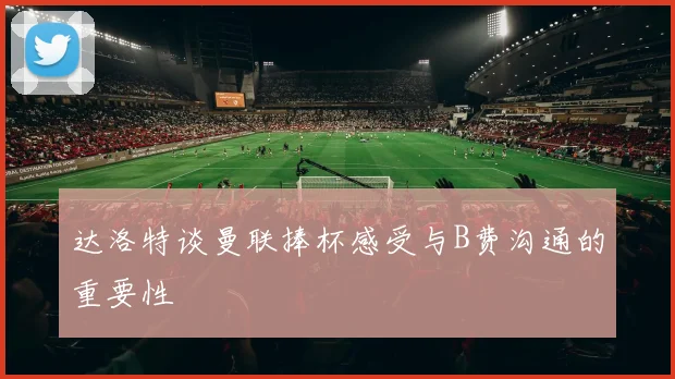 达洛特谈曼联捧杯感受与B费沟通的重要性