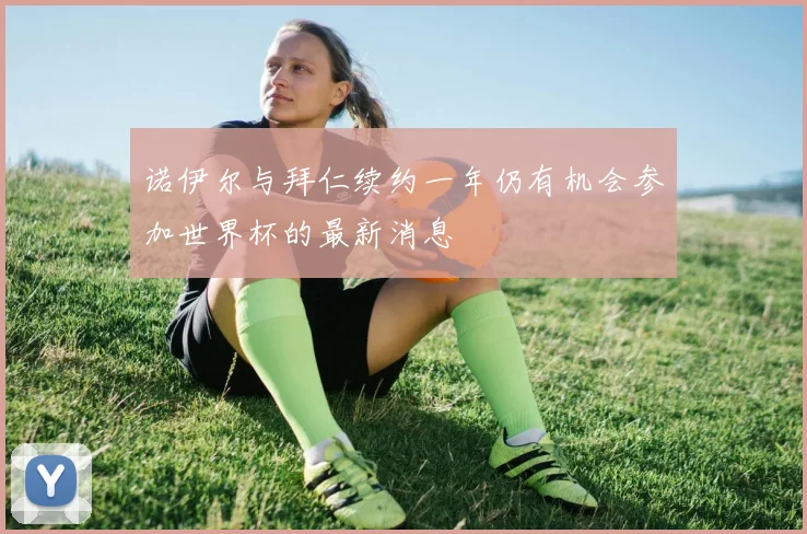 诺伊尔与拜仁续约一年仍有机会参加世界杯的最新消息