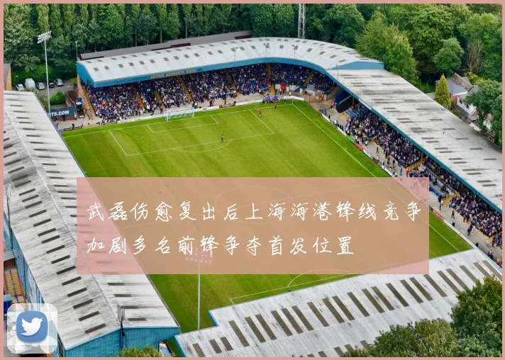 武磊伤愈复出后上海海港锋线竞争加剧多名前锋争夺首发位置