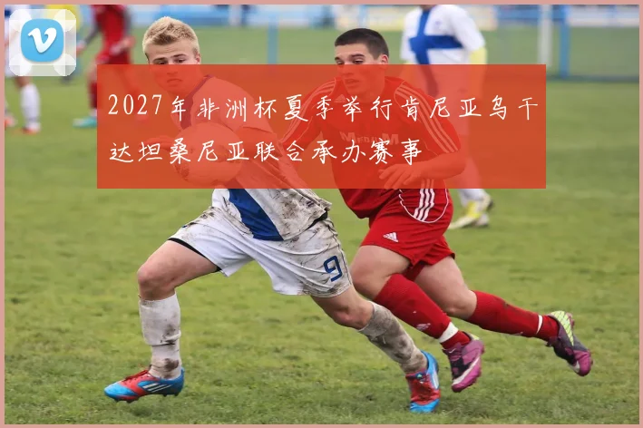 2027年非洲杯夏季举行肯尼亚乌干达坦桑尼亚联合承办赛事