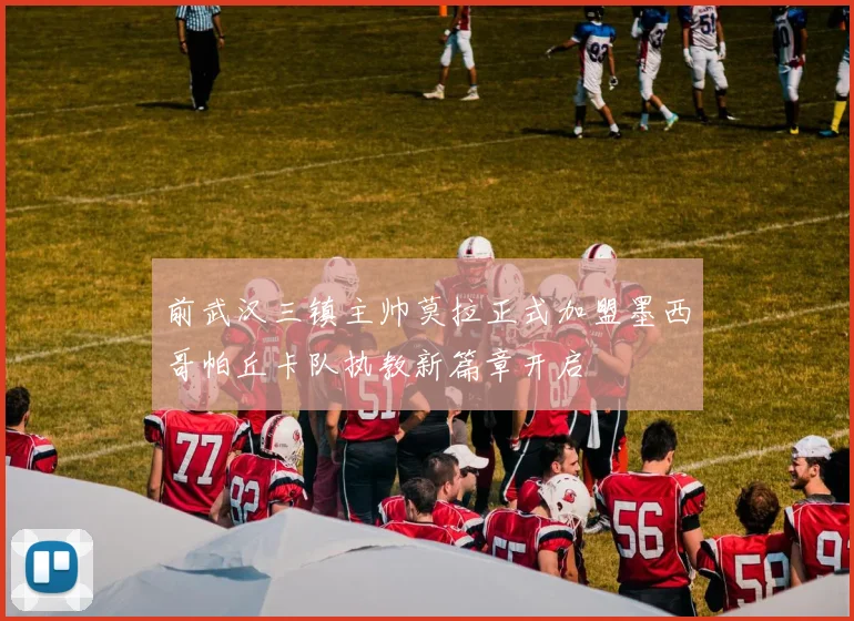 前武汉三镇主帅莫拉正式加盟墨西哥帕丘卡队执教新篇章开启