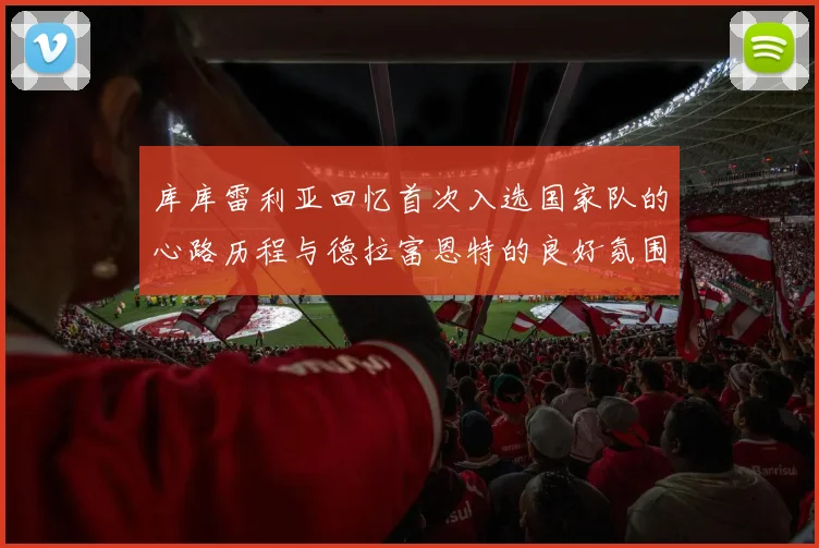 库库雷利亚回忆首次入选国家队的心路历程与德拉富恩特的良好氛围