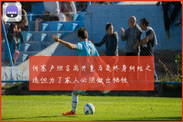 何塞卢坦言离开皇马是终身纠结之选但为了家人必须做出牺牲